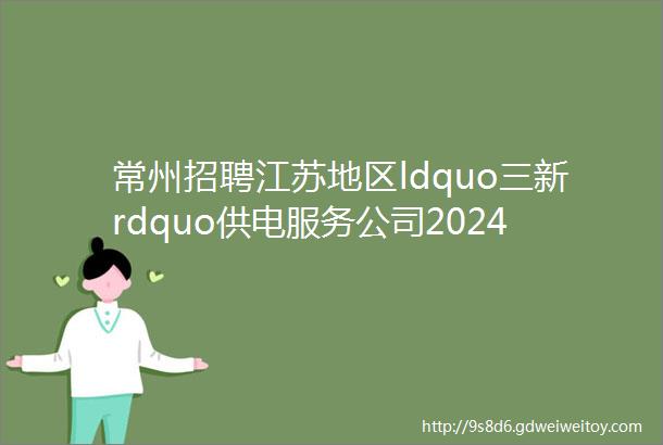 常州招聘江苏地区ldquo三新rdquo供电服务公司2024年招聘公告第二批